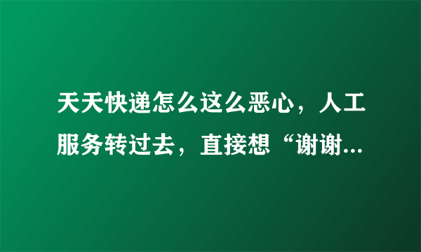 天天快递怎么这么恶心，人工服务转过去，直接想“谢谢来电，再见！”