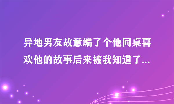 异地男友故意编了个他同桌喜欢他的故事后来被我知道了，而且编的像真