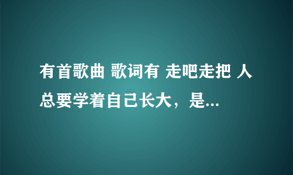 有首歌曲 歌词有 走吧走把 人总要学着自己长大，是什么歌曲