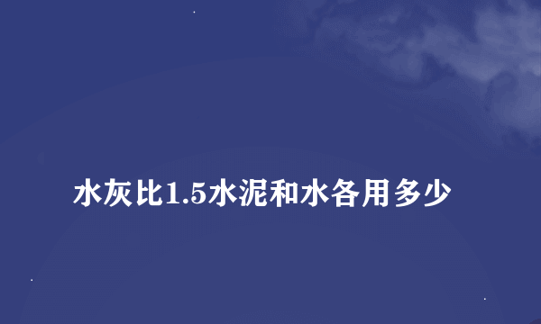 
水灰比1.5水泥和水各用多少
