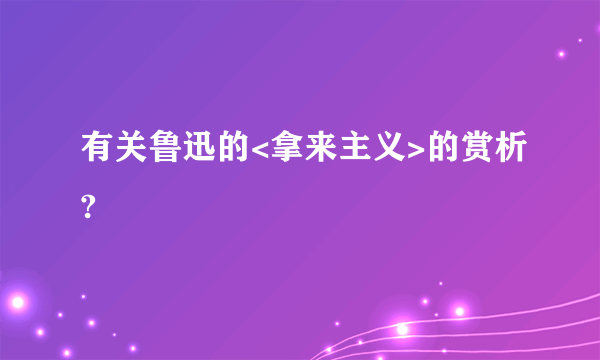 有关鲁迅的<拿来主义>的赏析?