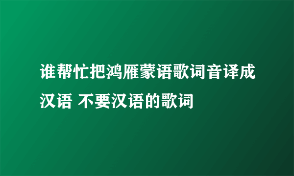 谁帮忙把鸿雁蒙语歌词音译成汉语 不要汉语的歌词