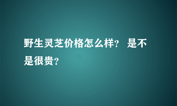 野生灵芝价格怎么样？ 是不是很贵？