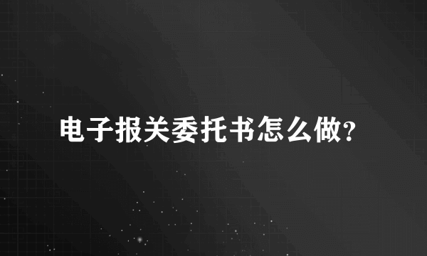 电子报关委托书怎么做？