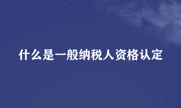 什么是一般纳税人资格认定