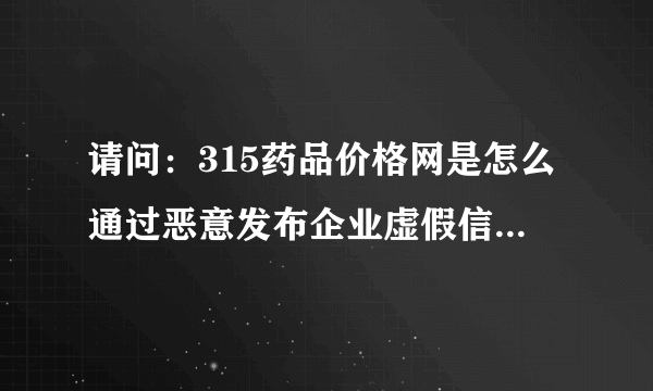 请问：315药品价格网是怎么通过恶意发布企业虚假信息来骗取消费者信任的？