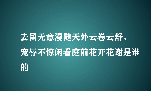 去留无意漫随天外云卷云舒，宠辱不惊闲看庭前花开花谢是谁的