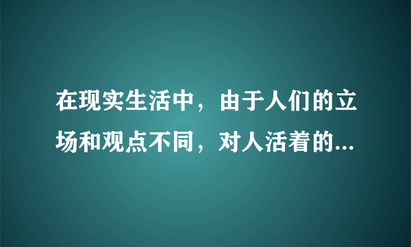 在现实生活中，由于人们的立场和观点不同，对人活着的意义理解也不同，存在着各种不同的人生观。人生观是