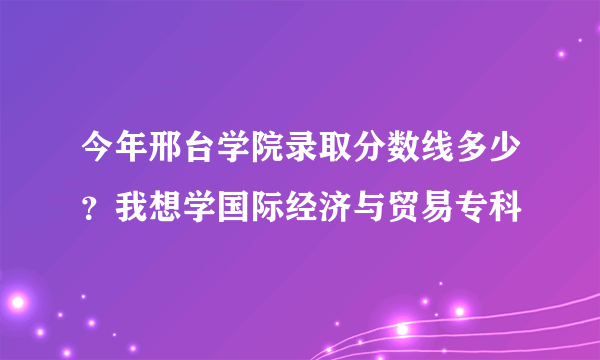 今年邢台学院录取分数线多少？我想学国际经济与贸易专科