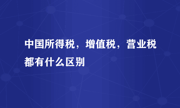 中国所得税，增值税，营业税都有什么区别