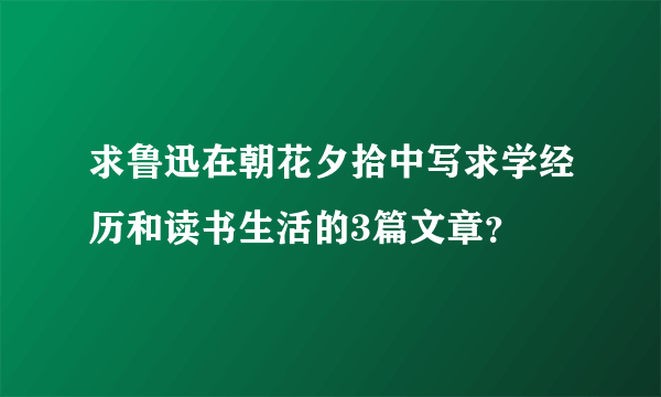 求鲁迅在朝花夕拾中写求学经历和读书生活的3篇文章？