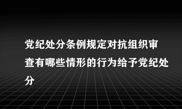 党纪处分条例规定对抗组织审查有哪些情形的行为给予党纪处分