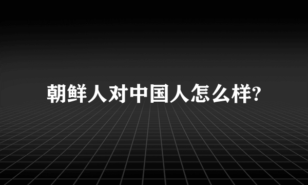 朝鲜人对中国人怎么样?