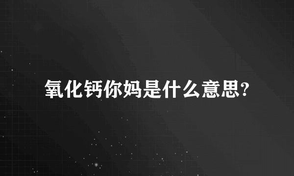 氧化钙你妈是什么意思?