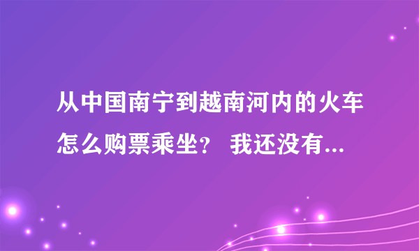 从中国南宁到越南河内的火车怎么购票乘坐？ 我还没有做过这趟列车，网上有详细讲解吗？