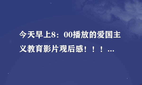 今天早上8：00播放的爱国主义教育影片观后感！！！！！！！！！！！300字！！！！！！！！！！！