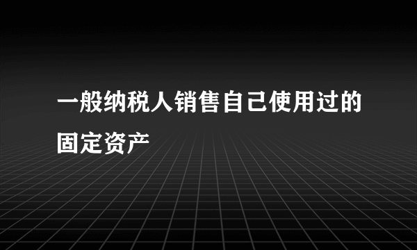 一般纳税人销售自己使用过的固定资产