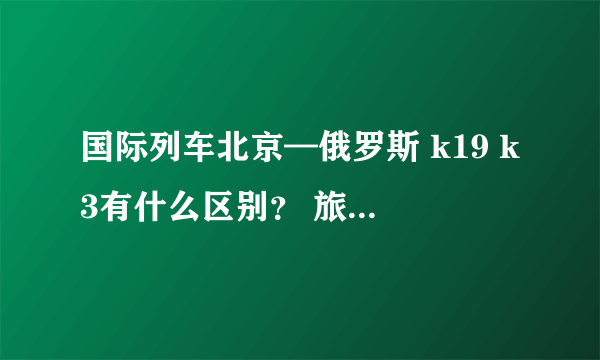 国际列车北京—俄罗斯 k19 k3有什么区别？ 旅游的话哪个好？价格分别为多少？