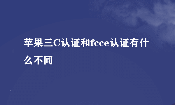 苹果三C认证和fcce认证有什么不同