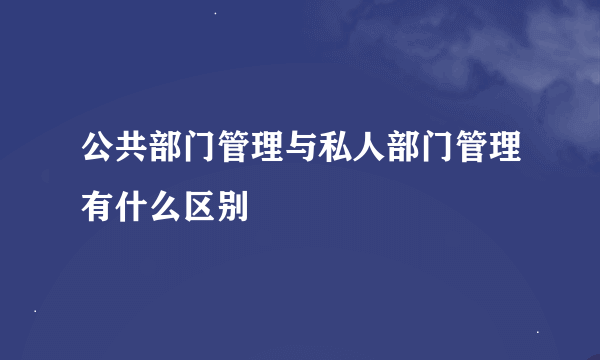 公共部门管理与私人部门管理有什么区别