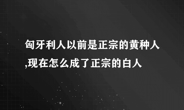 匈牙利人以前是正宗的黄种人,现在怎么成了正宗的白人