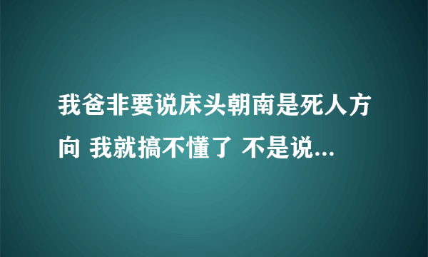 我爸非要说床头朝南是死人方向 我就搞不懂了 不是说 头要向南边睡 符合地球引力嘛？我说我拜佛的时候