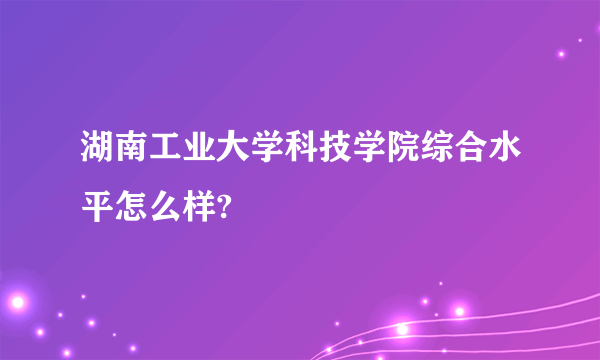 湖南工业大学科技学院综合水平怎么样?