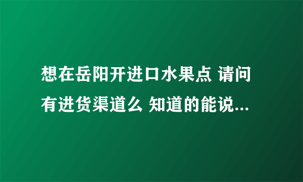 想在岳阳开进口水果点 请问有进货渠道么 知道的能说一下吗？？