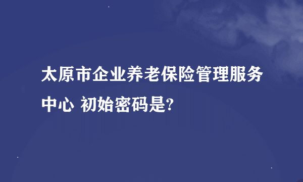 太原市企业养老保险管理服务中心 初始密码是?