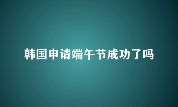 韩国申请端午节成功了吗