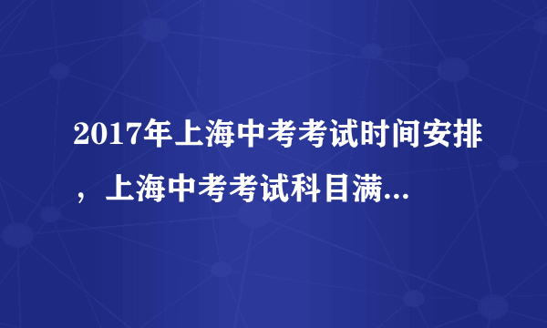 2017年上海中考考试时间安排，上海中考考试科目满分多少分