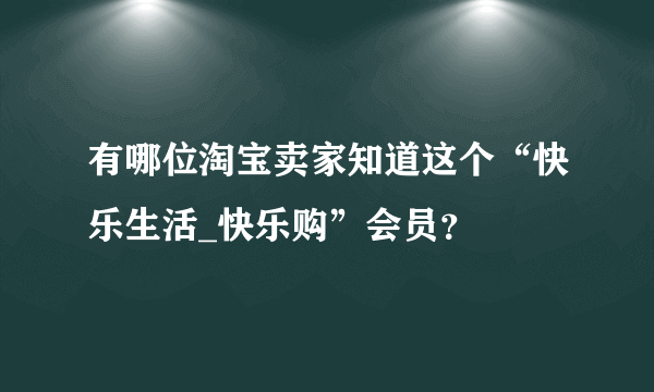 有哪位淘宝卖家知道这个“快乐生活_快乐购”会员？