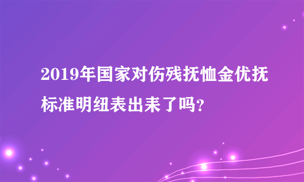 2019年国家对伤残抚恤金优抚标准明纽表出耒了吗？