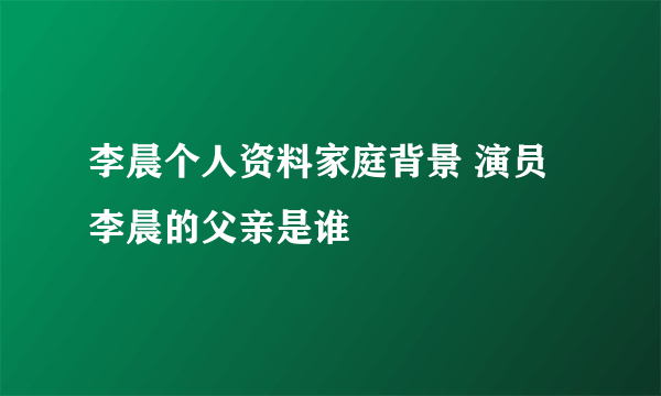 李晨个人资料家庭背景 演员李晨的父亲是谁