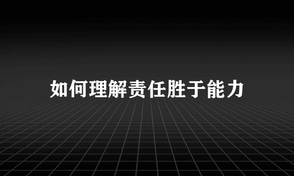 如何理解责任胜于能力