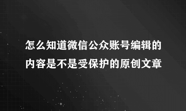 怎么知道微信公众账号编辑的内容是不是受保护的原创文章