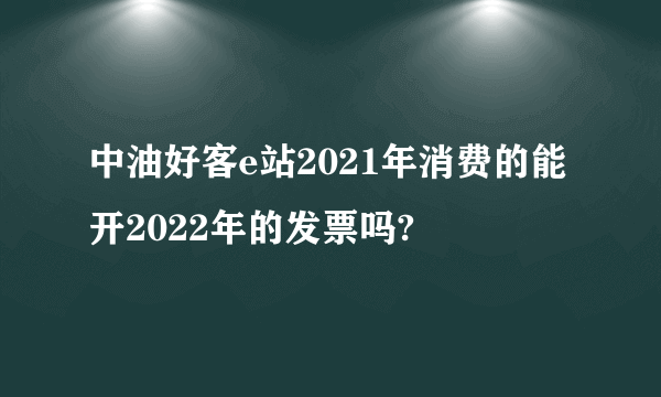 中油好客e站2021年消费的能开2022年的发票吗?