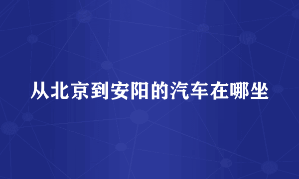 从北京到安阳的汽车在哪坐