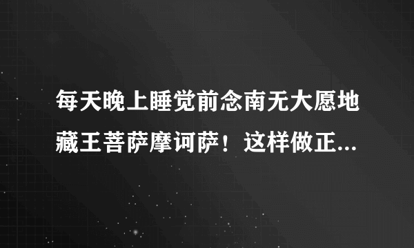 每天晚上睡觉前念南无大愿地藏王菩萨摩诃萨！这样做正确吗？该如何回向？