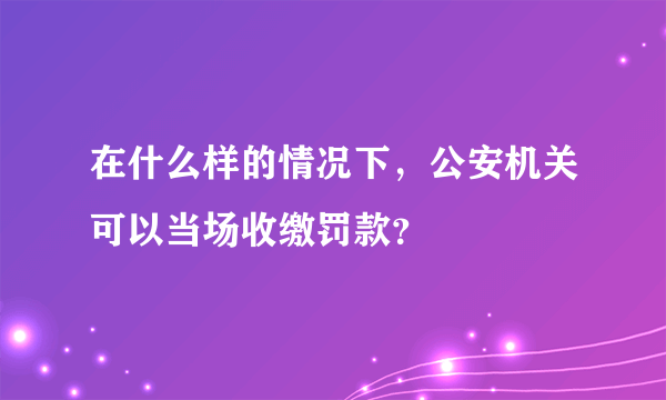 在什么样的情况下，公安机关可以当场收缴罚款？