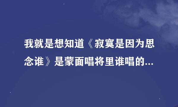 我就是想知道《寂寞是因为思念谁》是蒙面唱将里谁唱的，别整没用的