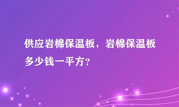 供应岩棉保温板，岩棉保温板多少钱一平方？