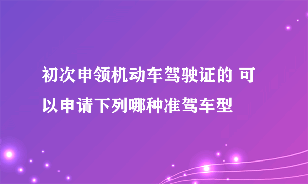 初次申领机动车驾驶证的 可以申请下列哪种准驾车型