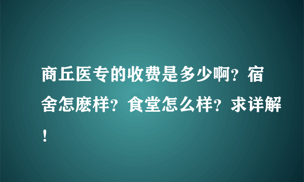 商丘医专的收费是多少啊？宿舍怎麽样？食堂怎么样？求详解！