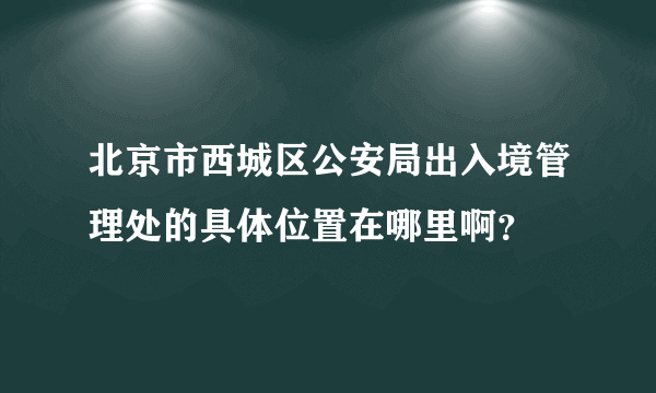 北京市西城区公安局出入境管理处的具体位置在哪里啊？