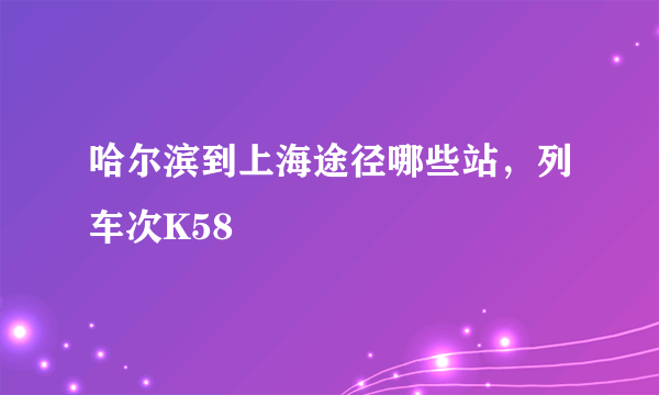 哈尔滨到上海途径哪些站，列车次K58