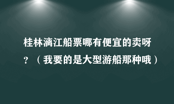 桂林漓江船票哪有便宜的卖呀？（我要的是大型游船那种哦）