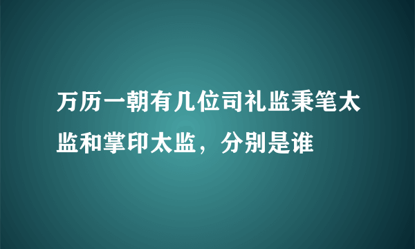 万历一朝有几位司礼监秉笔太监和掌印太监，分别是谁