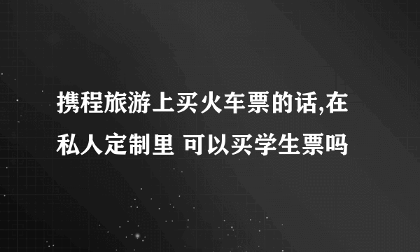 携程旅游上买火车票的话,在私人定制里 可以买学生票吗