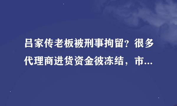 吕家传老板被刑事拘留？很多代理商进货资金彼冻结，市场现大量缺货，有谁知道是为什么吗？